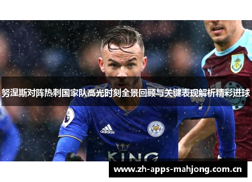 努涅斯对阵热刺国家队高光时刻全景回顾与关键表现解析精彩进球 努涅斯对阵热刺国家队高光时刻全景回顾与关键表现解析精彩进球